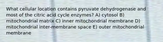 What cellular location contains pyruvate dehydrogenase and most of the citric acid cycle enzymes? A) cytosol B) mitochondrial matrix C) inner mitochondrial membrane D) mitochondrial inter-membrane space E) outer mitochondrial membrane