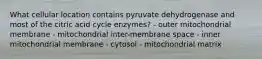 What cellular location contains pyruvate dehydrogenase and most of the citric acid cycle enzymes? - outer mitochondrial membrane - mitochondrial inter-membrane space - inner mitochondrial membrane - cytosol - mitochondrial matrix