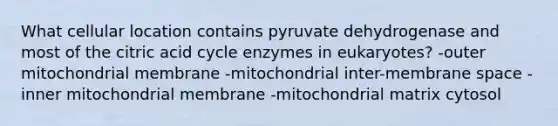 What cellular location contains pyruvate dehydrogenase and most of the citric acid cycle enzymes in eukaryotes? -outer mitochondrial membrane -mitochondrial inter-membrane space -inner mitochondrial membrane -mitochondrial matrix cytosol