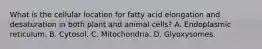 What is the cellular location for fatty acid elongation and desaturation in both plant and animal cells? A. Endoplasmic reticulum. B. Cytosol. C. Mitochondria. D. Glyoxysomes.