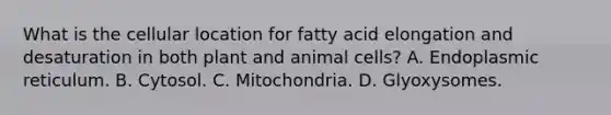 What is the cellular location for fatty acid elongation and desaturation in both plant and animal cells? A. Endoplasmic reticulum. B. Cytosol. C. Mitochondria. D. Glyoxysomes.