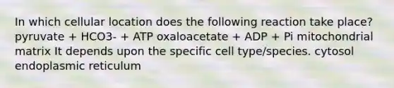 In which cellular location does the following reaction take place? pyruvate + HCO3- + ATP oxaloacetate + ADP + Pi mitochondrial matrix It depends upon the specific cell type/species. cytosol endoplasmic reticulum