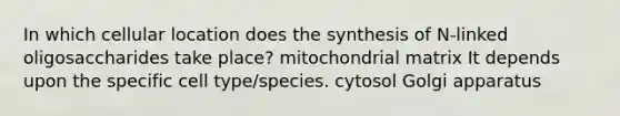 In which cellular location does the synthesis of N-linked oligosaccharides take place? mitochondrial matrix It depends upon the specific cell type/species. cytosol Golgi apparatus