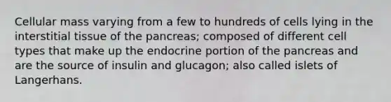 Cellular mass varying from a few to hundreds of cells lying in the interstitial tissue of the pancreas; composed of different cell types that make up the endocrine portion of the pancreas and are the source of insulin and glucagon; also called islets of Langerhans.