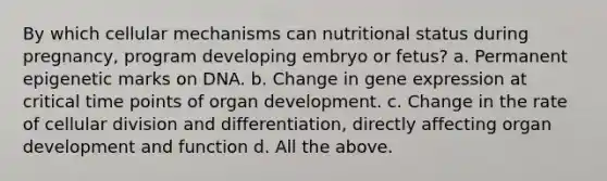 By which cellular mechanisms can nutritional status during pregnancy, program developing embryo or fetus? a. Permanent epigenetic marks on DNA. b. Change in gene expression at critical time points of organ development. c. Change in the rate of cellular division and differentiation, directly affecting organ development and function d. All the above.