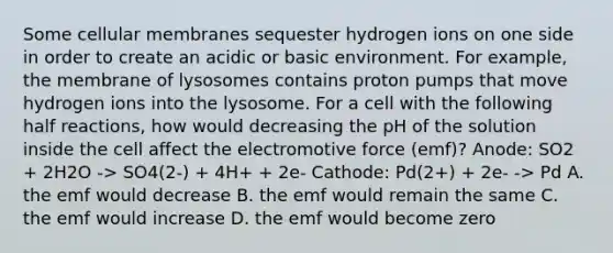 Some cellular membranes sequester hydrogen ions on one side in order to create an acidic or basic environment. For example, the membrane of lysosomes contains proton pumps that move hydrogen ions into the lysosome. For a cell with the following half reactions, how would decreasing the pH of the solution inside the cell affect the electromotive force (emf)? Anode: SO2 + 2H2O -> SO4(2-) + 4H+ + 2e- Cathode: Pd(2+) + 2e- -> Pd A. the emf would decrease B. the emf would remain the same C. the emf would increase D. the emf would become zero