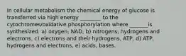 In cellular metabolism the chemical energy of glucose is transferred via high energy ________ to the cytochromes/oxidative phosphorylation where _______is synthesized. a) oxygen, NAD, b) nitrogens, hydrogens and electrons, c) electrons and their hydrogens, ATP, d) ATP, hydrogens and electrons, e) acids, bases.