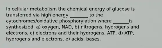 In cellular metabolism the chemical energy of glucose is transferred via high energy ________ to the cytochromes/oxidative phosphorylation where _______is synthesized. a) oxygen, NAD, b) nitrogens, hydrogens and electrons, c) electrons and their hydrogens, ATP, d) ATP, hydrogens and electrons, e) acids, bases.