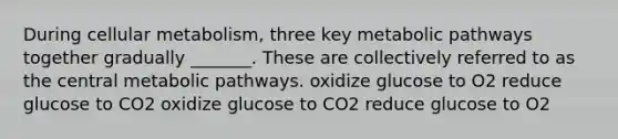 During cellular metabolism, three key metabolic pathways together gradually _______. These are collectively referred to as the central metabolic pathways. oxidize glucose to O2 reduce glucose to CO2 oxidize glucose to CO2 reduce glucose to O2