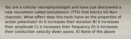 You are a cellular neurophysiologist and have just discovered a new neurotoxin called tetrodotoxin (TTX) that blocks VG Na+ channels. What effect does this toxin have on the properties of action potentials? A) It increases their duration B) it increases their amplitude C) it increases their frequency D) it increases their conduction velocity down axons. E) None of the above