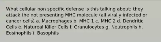 What cellular non specific defense is this talking about: they attack the not presenting MHC molecule (all virally infected or cancer cells) a. Macrophages b. MHC 1 c. MHC 2 d. Dendritic Cells e. Natureal Killer Cells f. Granulocytes g. Neutrophils h. Eosinophils i. Basophils