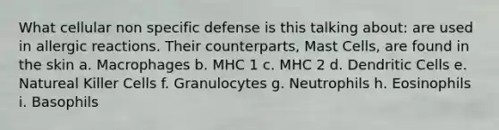 What cellular non specific defense is this talking about: are used in allergic reactions. Their counterparts, Mast Cells, are found in the skin a. Macrophages b. MHC 1 c. MHC 2 d. Dendritic Cells e. Natureal Killer Cells f. Granulocytes g. Neutrophils h. Eosinophils i. Basophils