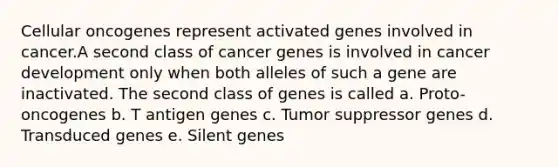 Cellular oncogenes represent activated genes involved in cancer.A second class of cancer genes is involved in cancer development only when both alleles of such a gene are inactivated. The second class of genes is called a. Proto-oncogenes b. T antigen genes c. Tumor suppressor genes d. Transduced genes e. Silent genes