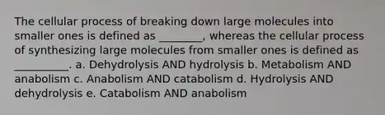 The cellular process of breaking down large molecules into smaller ones is defined as ________, whereas the cellular process of synthesizing large molecules from smaller ones is defined as __________. a. Dehydrolysis AND hydrolysis b. Metabolism AND anabolism c. Anabolism AND catabolism d. Hydrolysis AND dehydrolysis e. Catabolism AND anabolism