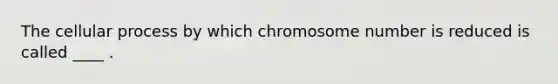 The cellular process by which chromosome number is reduced is called ____ .