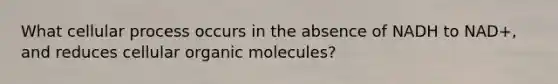 What cellular process occurs in the absence of NADH to NAD+, and reduces cellular <a href='https://www.questionai.com/knowledge/kjUwUacPFG-organic-molecules' class='anchor-knowledge'>organic molecules</a>?