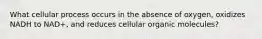 What cellular process occurs in the absence of oxygen, oxidizes NADH to NAD+, and reduces cellular organic molecules?