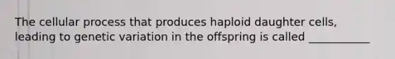 The cellular process that produces haploid daughter cells, leading to genetic variation in the offspring is called ___________