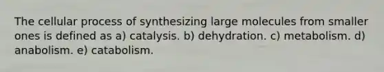 The cellular process of synthesizing large molecules from smaller ones is defined as a) catalysis. b) dehydration. c) metabolism. d) anabolism. e) catabolism.