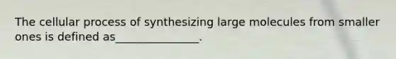 The cellular process of synthesizing large molecules from smaller ones is defined as_______________.