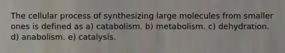 The cellular process of synthesizing large molecules from smaller ones is defined as a) catabolism. b) metabolism. c) dehydration. d) anabolism. e) catalysis.