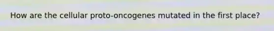 How are the cellular proto-oncogenes mutated in the first place?