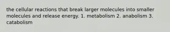 the cellular reactions that break larger molecules into smaller molecules and release energy. 1. metabolism 2. anabolism 3. catabolism