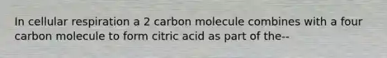 In cellular respiration a 2 carbon molecule combines with a four carbon molecule to form citric acid as part of the--