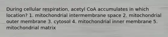 During cellular respiration, acetyl CoA accumulates in which location? 1. mitochondrial intermembrane space 2. mitochondrial outer membrane 3. cytosol 4. mitochondrial inner membrane 5. mitochondrial matrix