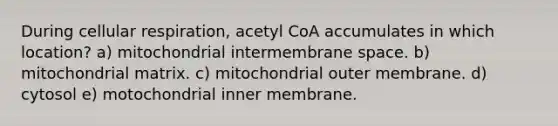 During cellular respiration, acetyl CoA accumulates in which location? a) mitochondrial intermembrane space. b) mitochondrial matrix. c) mitochondrial outer membrane. d) cytosol e) motochondrial inner membrane.