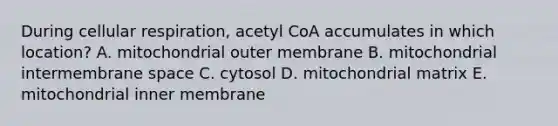 During cellular respiration, acetyl CoA accumulates in which location? A. mitochondrial outer membrane B. mitochondrial intermembrane space C. cytosol D. mitochondrial matrix E. mitochondrial inner membrane