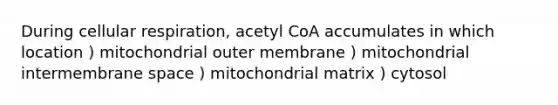 During cellular respiration, acetyl CoA accumulates in which location ) mitochondrial outer membrane ) mitochondrial intermembrane space ) mitochondrial matrix ) cytosol