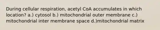 During cellular respiration, acetyl CoA accumulates in which location? a.) cytosol b.) mitochondrial outer membrane c.) mitochondrial inter membrane space d.)mitochondrial matrix