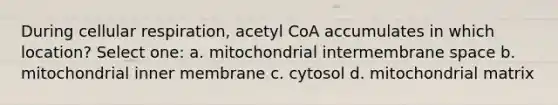 During cellular respiration, acetyl CoA accumulates in which location? Select one: a. mitochondrial intermembrane space b. mitochondrial inner membrane c. cytosol d. mitochondrial matrix