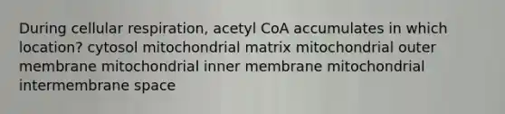 During cellular respiration, acetyl CoA accumulates in which location? cytosol mitochondrial matrix mitochondrial outer membrane mitochondrial inner membrane mitochondrial intermembrane space