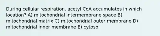 During cellular respiration, acetyl CoA accumulates in which location? A) mitochondrial intermembrane space B) mitochondrial matrix C) mitochondrial outer membrane D) mitochondrial inner membrane E) cytosol