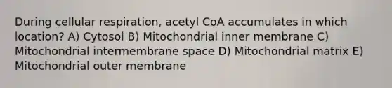 During cellular respiration, acetyl CoA accumulates in which location? A) Cytosol B) Mitochondrial inner membrane C) Mitochondrial intermembrane space D) Mitochondrial matrix E) Mitochondrial outer membrane