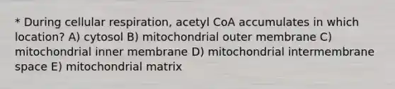 * During <a href='https://www.questionai.com/knowledge/k1IqNYBAJw-cellular-respiration' class='anchor-knowledge'>cellular respiration</a>, acetyl CoA accumulates in which location? A) cytosol B) mitochondrial outer membrane C) mitochondrial inner membrane D) mitochondrial intermembrane space E) mitochondrial matrix