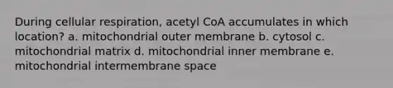 During cellular respiration, acetyl CoA accumulates in which location? a. mitochondrial outer membrane b. cytosol c. mitochondrial matrix d. mitochondrial inner membrane e. mitochondrial intermembrane space