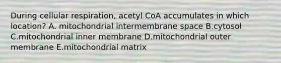 During cellular respiration, acetyl CoA accumulates in which location? A. mitochondrial intermembrane space B.cytosol C.mitochondrial inner membrane D.mitochondrial outer membrane E.mitochondrial matrix