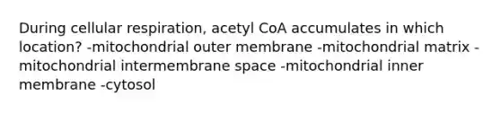 During cellular respiration, acetyl CoA accumulates in which location? -mitochondrial outer membrane -mitochondrial matrix -mitochondrial intermembrane space -mitochondrial inner membrane -cytosol