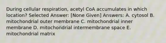 During cellular respiration, acetyl CoA accumulates in which location? Selected Answer: [None Given] Answers: A. cytosol B. mitochondrial outer membrane C. mitochondrial inner membrane D. mitochondrial intermembrane space E. mitochondrial matrix