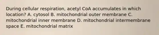 During cellular respiration, acetyl CoA accumulates in which location? A. cytosol B. mitochondrial outer membrane C. mitochondrial inner membrane D. mitochondrial intermembrane space E. mitochondrial matrix