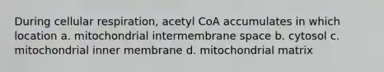 During cellular respiration, acetyl CoA accumulates in which location a. mitochondrial intermembrane space b. cytosol c. mitochondrial inner membrane d. mitochondrial matrix