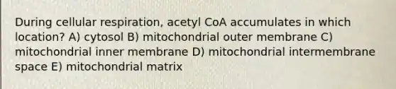 During cellular respiration, acetyl CoA accumulates in which location? A) cytosol B) mitochondrial outer membrane C) mitochondrial inner membrane D) mitochondrial intermembrane space E) mitochondrial matrix