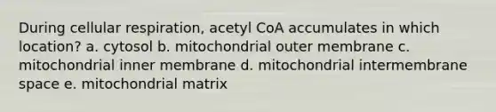 During cellular respiration, acetyl CoA accumulates in which location? a. cytosol b. mitochondrial outer membrane c. mitochondrial inner membrane d. mitochondrial intermembrane space e. mitochondrial matrix