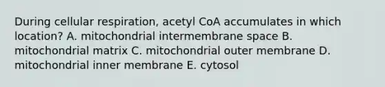 During cellular respiration, acetyl CoA accumulates in which location? A. mitochondrial intermembrane space B. mitochondrial matrix C. mitochondrial outer membrane D. mitochondrial inner membrane E. cytosol