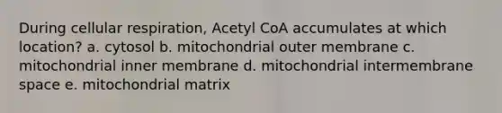 During cellular respiration, Acetyl CoA accumulates at which location? a. cytosol b. mitochondrial outer membrane c. mitochondrial inner membrane d. mitochondrial intermembrane space e. mitochondrial matrix