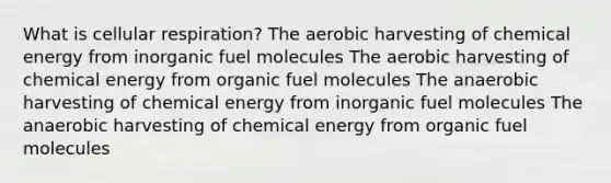 What is cellular respiration? The aerobic harvesting of chemical energy from inorganic fuel molecules The aerobic harvesting of chemical energy from organic fuel molecules The anaerobic harvesting of chemical energy from inorganic fuel molecules The anaerobic harvesting of chemical energy from organic fuel molecules