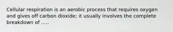 Cellular respiration is an aerobic process that requires oxygen and gives off carbon dioxide; it usually involves the complete breakdown of .....